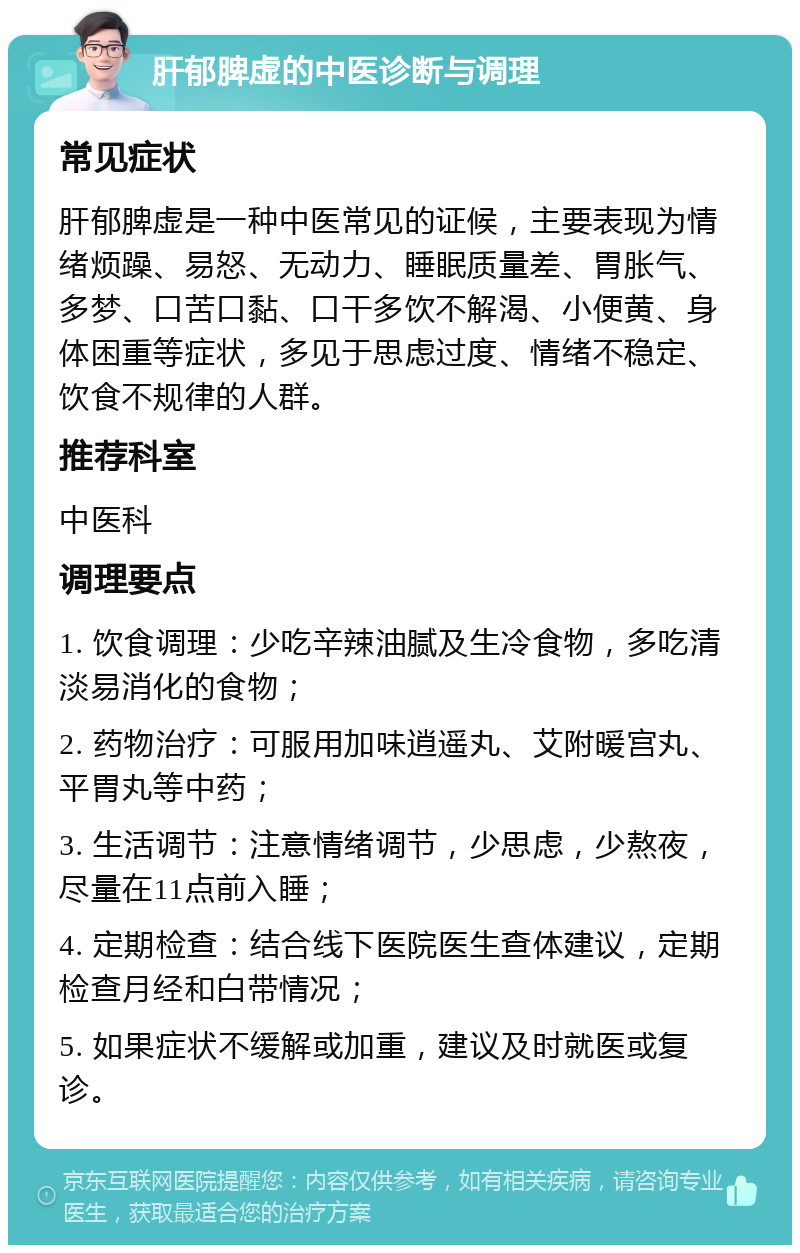 肝郁脾虚的中医诊断与调理 常见症状 肝郁脾虚是一种中医常见的证候，主要表现为情绪烦躁、易怒、无动力、睡眠质量差、胃胀气、多梦、口苦口黏、口干多饮不解渴、小便黄、身体困重等症状，多见于思虑过度、情绪不稳定、饮食不规律的人群。 推荐科室 中医科 调理要点 1. 饮食调理：少吃辛辣油腻及生冷食物，多吃清淡易消化的食物； 2. 药物治疗：可服用加味逍遥丸、艾附暖宫丸、平胃丸等中药； 3. 生活调节：注意情绪调节，少思虑，少熬夜，尽量在11点前入睡； 4. 定期检查：结合线下医院医生查体建议，定期检查月经和白带情况； 5. 如果症状不缓解或加重，建议及时就医或复诊。