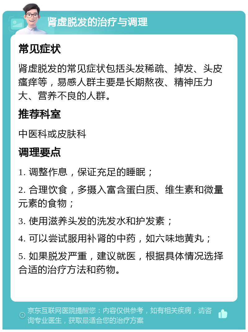 肾虚脱发的治疗与调理 常见症状 肾虚脱发的常见症状包括头发稀疏、掉发、头皮瘙痒等，易感人群主要是长期熬夜、精神压力大、营养不良的人群。 推荐科室 中医科或皮肤科 调理要点 1. 调整作息，保证充足的睡眠； 2. 合理饮食，多摄入富含蛋白质、维生素和微量元素的食物； 3. 使用滋养头发的洗发水和护发素； 4. 可以尝试服用补肾的中药，如六味地黄丸； 5. 如果脱发严重，建议就医，根据具体情况选择合适的治疗方法和药物。