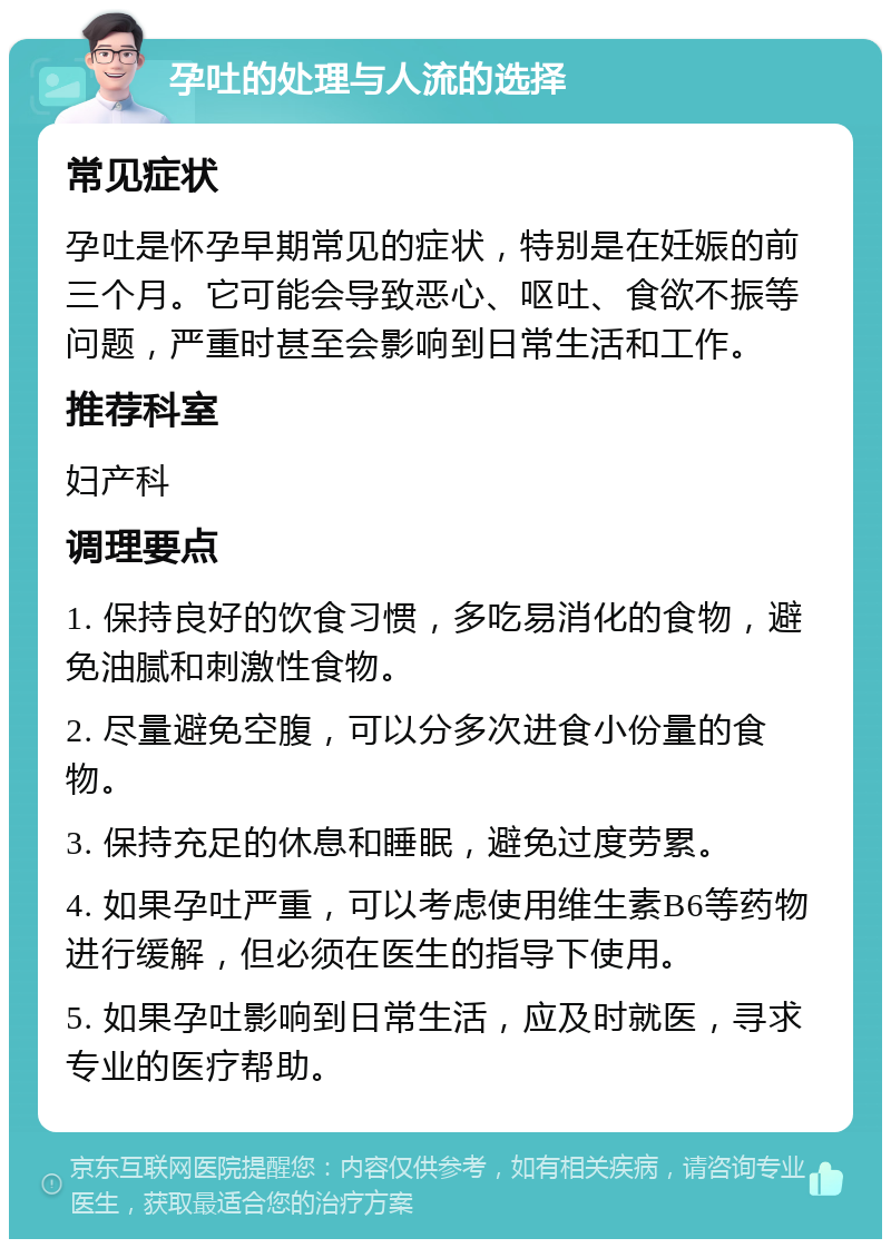 孕吐的处理与人流的选择 常见症状 孕吐是怀孕早期常见的症状，特别是在妊娠的前三个月。它可能会导致恶心、呕吐、食欲不振等问题，严重时甚至会影响到日常生活和工作。 推荐科室 妇产科 调理要点 1. 保持良好的饮食习惯，多吃易消化的食物，避免油腻和刺激性食物。 2. 尽量避免空腹，可以分多次进食小份量的食物。 3. 保持充足的休息和睡眠，避免过度劳累。 4. 如果孕吐严重，可以考虑使用维生素B6等药物进行缓解，但必须在医生的指导下使用。 5. 如果孕吐影响到日常生活，应及时就医，寻求专业的医疗帮助。