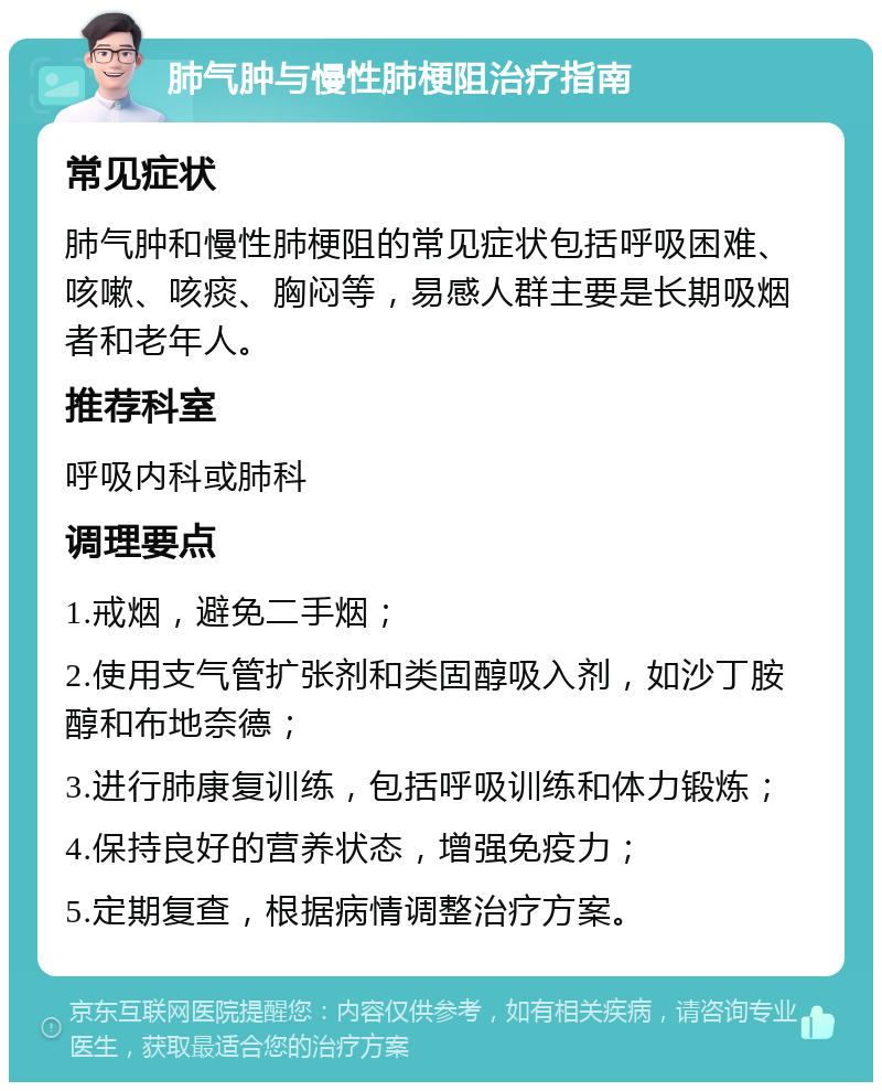 肺气肿与慢性肺梗阻治疗指南 常见症状 肺气肿和慢性肺梗阻的常见症状包括呼吸困难、咳嗽、咳痰、胸闷等，易感人群主要是长期吸烟者和老年人。 推荐科室 呼吸内科或肺科 调理要点 1.戒烟，避免二手烟； 2.使用支气管扩张剂和类固醇吸入剂，如沙丁胺醇和布地奈德； 3.进行肺康复训练，包括呼吸训练和体力锻炼； 4.保持良好的营养状态，增强免疫力； 5.定期复查，根据病情调整治疗方案。