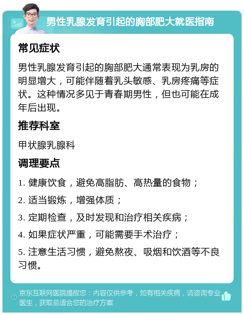 男性乳腺发育引起的胸部肥大就医指南 常见症状 男性乳腺发育引起的胸部肥大通常表现为乳房的明显增大，可能伴随着乳头敏感、乳房疼痛等症状。这种情况多见于青春期男性，但也可能在成年后出现。 推荐科室 甲状腺乳腺科 调理要点 1. 健康饮食，避免高脂肪、高热量的食物； 2. 适当锻炼，增强体质； 3. 定期检查，及时发现和治疗相关疾病； 4. 如果症状严重，可能需要手术治疗； 5. 注意生活习惯，避免熬夜、吸烟和饮酒等不良习惯。