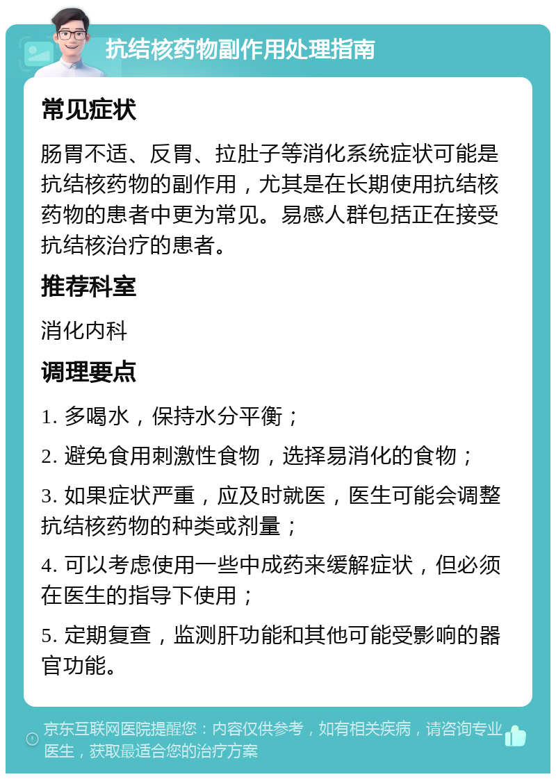 抗结核药物副作用处理指南 常见症状 肠胃不适、反胃、拉肚子等消化系统症状可能是抗结核药物的副作用，尤其是在长期使用抗结核药物的患者中更为常见。易感人群包括正在接受抗结核治疗的患者。 推荐科室 消化内科 调理要点 1. 多喝水，保持水分平衡； 2. 避免食用刺激性食物，选择易消化的食物； 3. 如果症状严重，应及时就医，医生可能会调整抗结核药物的种类或剂量； 4. 可以考虑使用一些中成药来缓解症状，但必须在医生的指导下使用； 5. 定期复查，监测肝功能和其他可能受影响的器官功能。