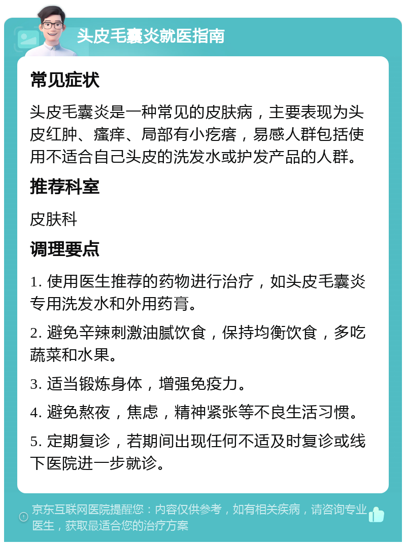 头皮毛囊炎就医指南 常见症状 头皮毛囊炎是一种常见的皮肤病，主要表现为头皮红肿、瘙痒、局部有小疙瘩，易感人群包括使用不适合自己头皮的洗发水或护发产品的人群。 推荐科室 皮肤科 调理要点 1. 使用医生推荐的药物进行治疗，如头皮毛囊炎专用洗发水和外用药膏。 2. 避免辛辣刺激油腻饮食，保持均衡饮食，多吃蔬菜和水果。 3. 适当锻炼身体，增强免疫力。 4. 避免熬夜，焦虑，精神紧张等不良生活习惯。 5. 定期复诊，若期间出现任何不适及时复诊或线下医院进一步就诊。