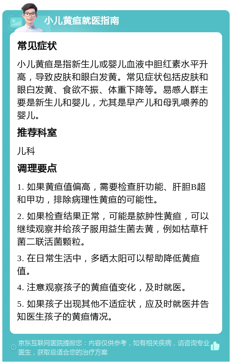 小儿黄疸就医指南 常见症状 小儿黄疸是指新生儿或婴儿血液中胆红素水平升高，导致皮肤和眼白发黄。常见症状包括皮肤和眼白发黄、食欲不振、体重下降等。易感人群主要是新生儿和婴儿，尤其是早产儿和母乳喂养的婴儿。 推荐科室 儿科 调理要点 1. 如果黄疸值偏高，需要检查肝功能、肝胆B超和甲功，排除病理性黄疸的可能性。 2. 如果检查结果正常，可能是脓肿性黄疸，可以继续观察并给孩子服用益生菌去黄，例如枯草杆菌二联活菌颗粒。 3. 在日常生活中，多晒太阳可以帮助降低黄疸值。 4. 注意观察孩子的黄疸值变化，及时就医。 5. 如果孩子出现其他不适症状，应及时就医并告知医生孩子的黄疸情况。