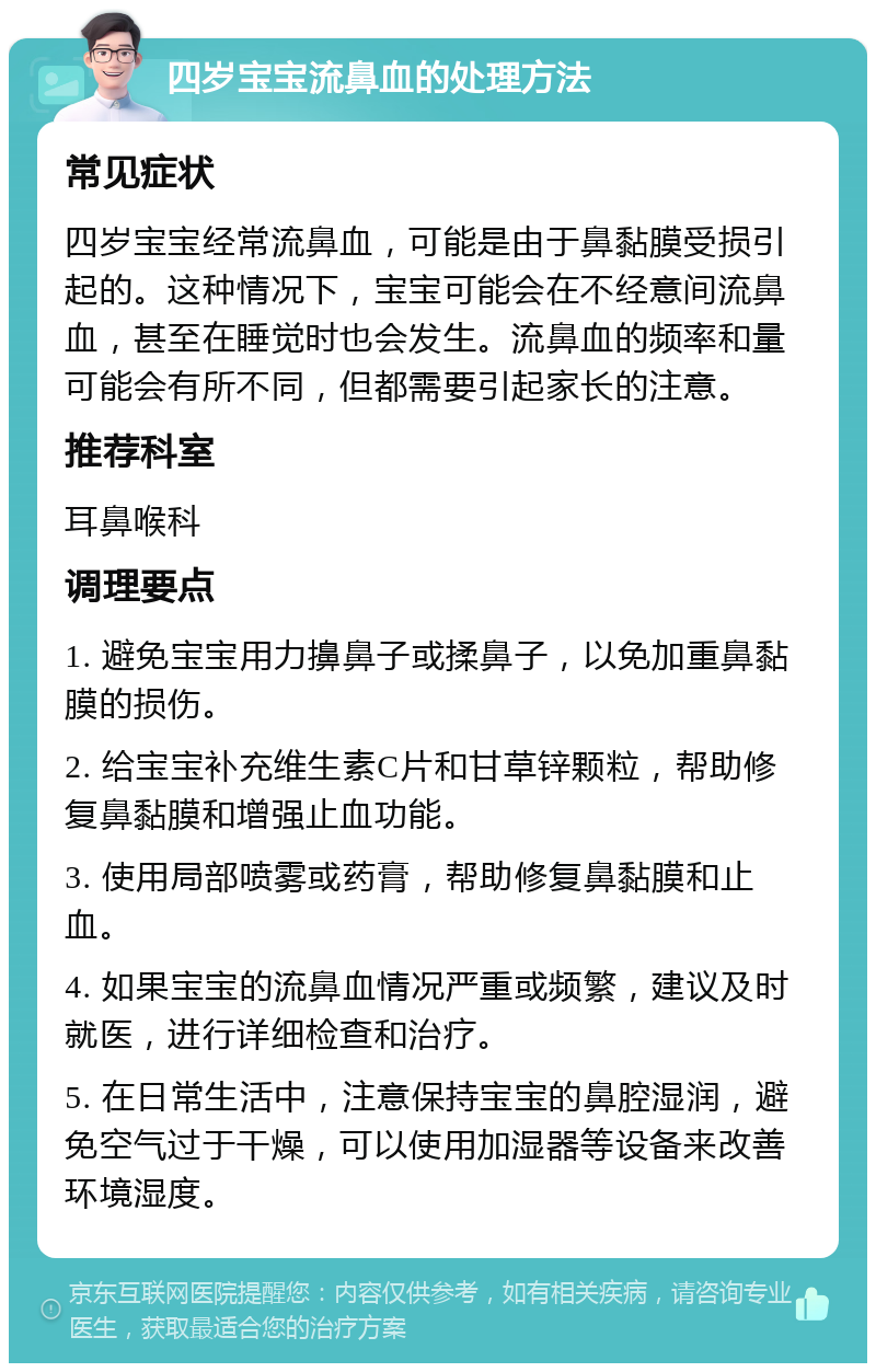 四岁宝宝流鼻血的处理方法 常见症状 四岁宝宝经常流鼻血，可能是由于鼻黏膜受损引起的。这种情况下，宝宝可能会在不经意间流鼻血，甚至在睡觉时也会发生。流鼻血的频率和量可能会有所不同，但都需要引起家长的注意。 推荐科室 耳鼻喉科 调理要点 1. 避免宝宝用力擤鼻子或揉鼻子，以免加重鼻黏膜的损伤。 2. 给宝宝补充维生素C片和甘草锌颗粒，帮助修复鼻黏膜和增强止血功能。 3. 使用局部喷雾或药膏，帮助修复鼻黏膜和止血。 4. 如果宝宝的流鼻血情况严重或频繁，建议及时就医，进行详细检查和治疗。 5. 在日常生活中，注意保持宝宝的鼻腔湿润，避免空气过于干燥，可以使用加湿器等设备来改善环境湿度。