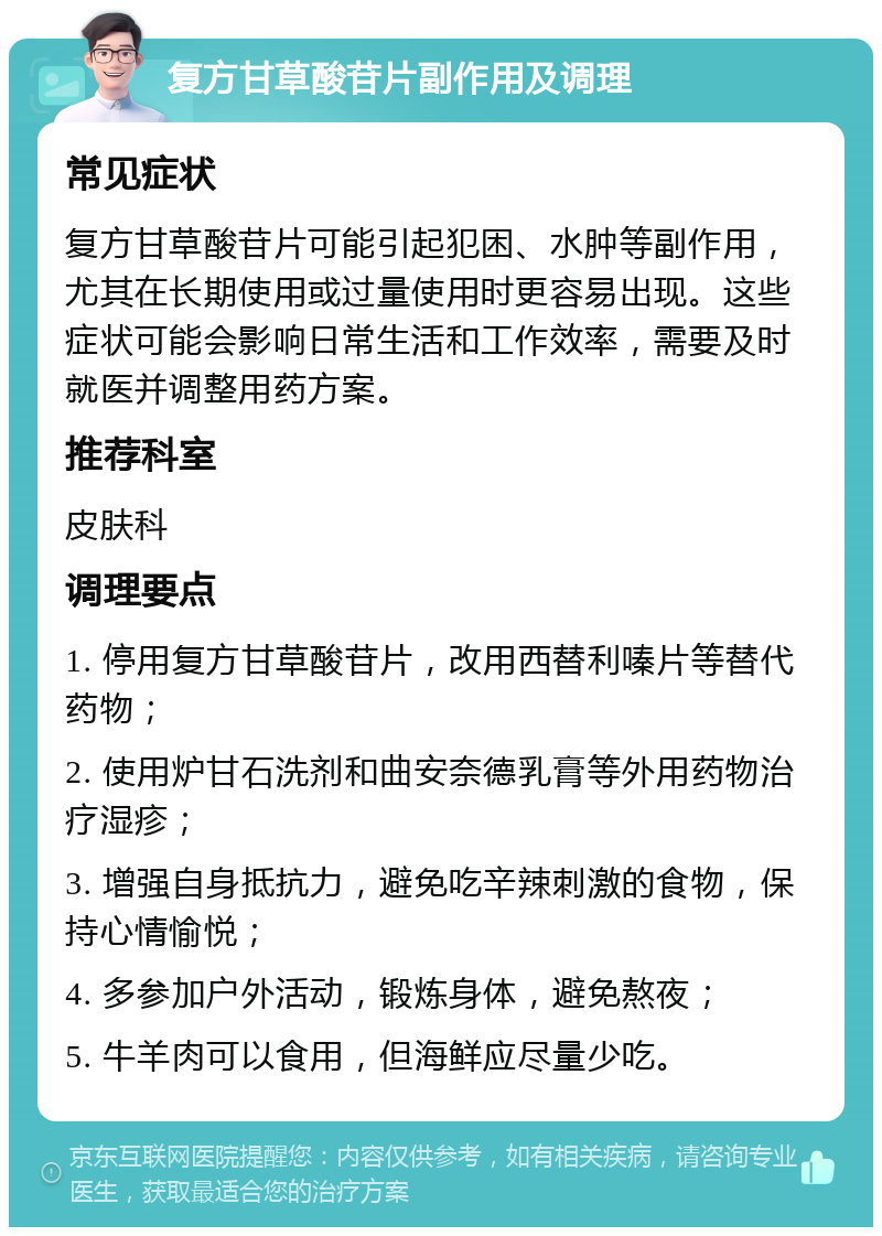 复方甘草酸苷片副作用及调理 常见症状 复方甘草酸苷片可能引起犯困、水肿等副作用，尤其在长期使用或过量使用时更容易出现。这些症状可能会影响日常生活和工作效率，需要及时就医并调整用药方案。 推荐科室 皮肤科 调理要点 1. 停用复方甘草酸苷片，改用西替利嗪片等替代药物； 2. 使用炉甘石洗剂和曲安奈德乳膏等外用药物治疗湿疹； 3. 增强自身抵抗力，避免吃辛辣刺激的食物，保持心情愉悦； 4. 多参加户外活动，锻炼身体，避免熬夜； 5. 牛羊肉可以食用，但海鲜应尽量少吃。