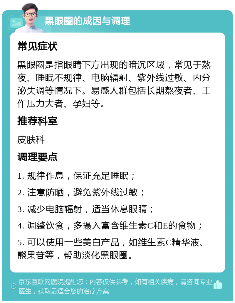 黑眼圈的成因与调理 常见症状 黑眼圈是指眼睛下方出现的暗沉区域，常见于熬夜、睡眠不规律、电脑辐射、紫外线过敏、内分泌失调等情况下。易感人群包括长期熬夜者、工作压力大者、孕妇等。 推荐科室 皮肤科 调理要点 1. 规律作息，保证充足睡眠； 2. 注意防晒，避免紫外线过敏； 3. 减少电脑辐射，适当休息眼睛； 4. 调整饮食，多摄入富含维生素C和E的食物； 5. 可以使用一些美白产品，如维生素C精华液、熊果苷等，帮助淡化黑眼圈。