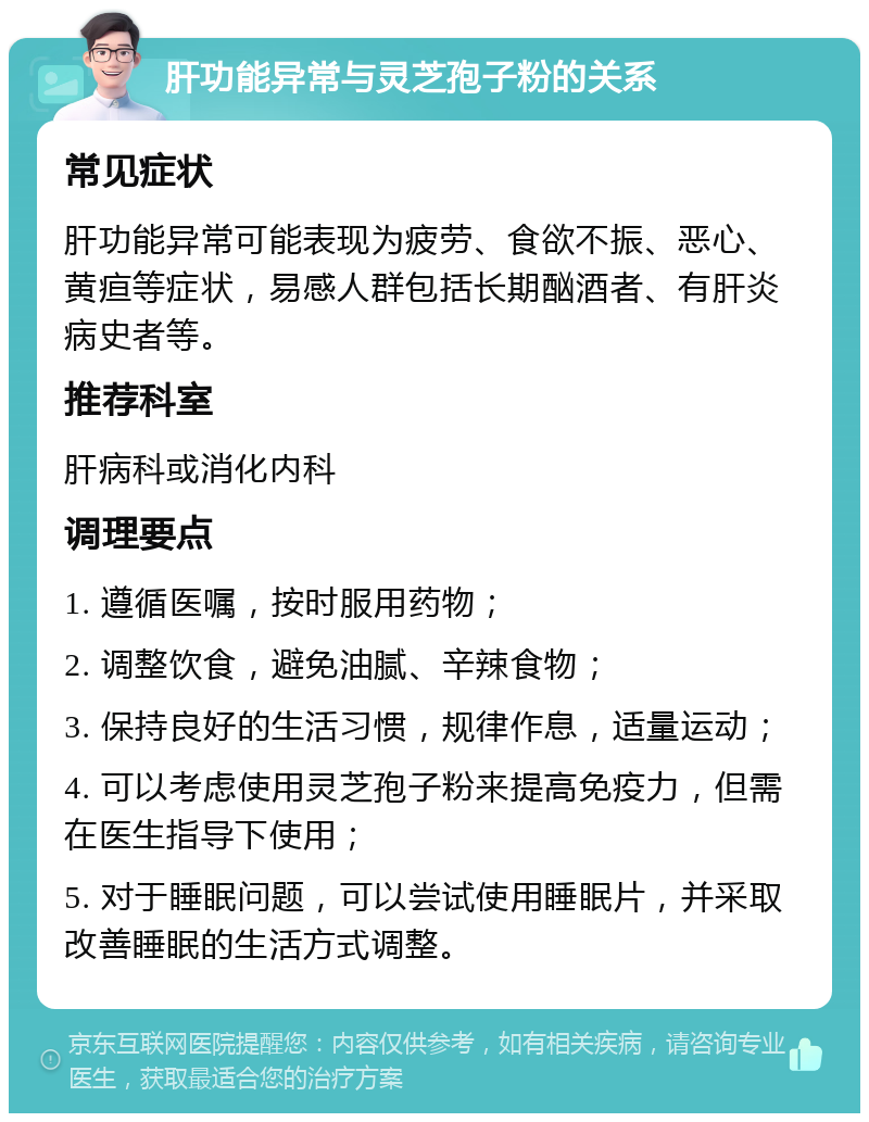 肝功能异常与灵芝孢子粉的关系 常见症状 肝功能异常可能表现为疲劳、食欲不振、恶心、黄疸等症状，易感人群包括长期酗酒者、有肝炎病史者等。 推荐科室 肝病科或消化内科 调理要点 1. 遵循医嘱，按时服用药物； 2. 调整饮食，避免油腻、辛辣食物； 3. 保持良好的生活习惯，规律作息，适量运动； 4. 可以考虑使用灵芝孢子粉来提高免疫力，但需在医生指导下使用； 5. 对于睡眠问题，可以尝试使用睡眠片，并采取改善睡眠的生活方式调整。