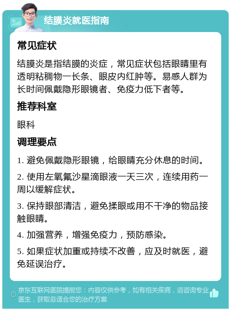 结膜炎就医指南 常见症状 结膜炎是指结膜的炎症，常见症状包括眼睛里有透明粘稠物一长条、眼皮内红肿等。易感人群为长时间佩戴隐形眼镜者、免疫力低下者等。 推荐科室 眼科 调理要点 1. 避免佩戴隐形眼镜，给眼睛充分休息的时间。 2. 使用左氧氟沙星滴眼液一天三次，连续用药一周以缓解症状。 3. 保持眼部清洁，避免揉眼或用不干净的物品接触眼睛。 4. 加强营养，增强免疫力，预防感染。 5. 如果症状加重或持续不改善，应及时就医，避免延误治疗。