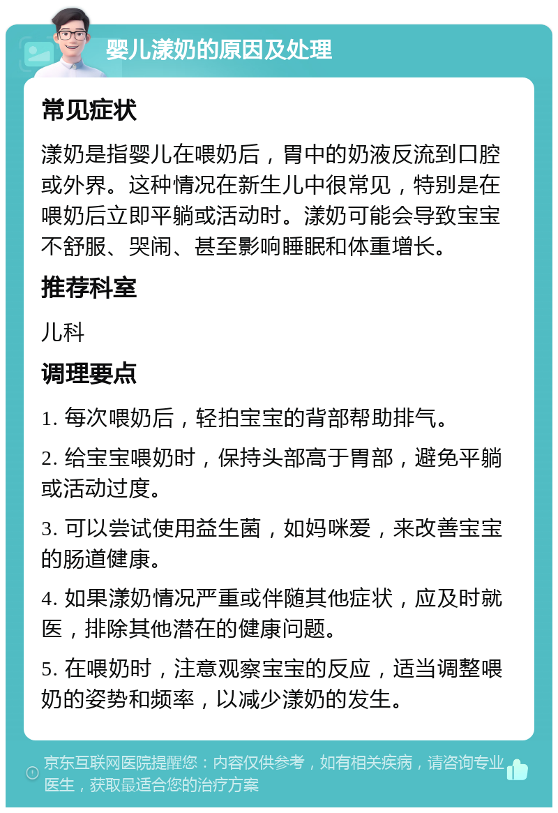 婴儿漾奶的原因及处理 常见症状 漾奶是指婴儿在喂奶后，胃中的奶液反流到口腔或外界。这种情况在新生儿中很常见，特别是在喂奶后立即平躺或活动时。漾奶可能会导致宝宝不舒服、哭闹、甚至影响睡眠和体重增长。 推荐科室 儿科 调理要点 1. 每次喂奶后，轻拍宝宝的背部帮助排气。 2. 给宝宝喂奶时，保持头部高于胃部，避免平躺或活动过度。 3. 可以尝试使用益生菌，如妈咪爱，来改善宝宝的肠道健康。 4. 如果漾奶情况严重或伴随其他症状，应及时就医，排除其他潜在的健康问题。 5. 在喂奶时，注意观察宝宝的反应，适当调整喂奶的姿势和频率，以减少漾奶的发生。