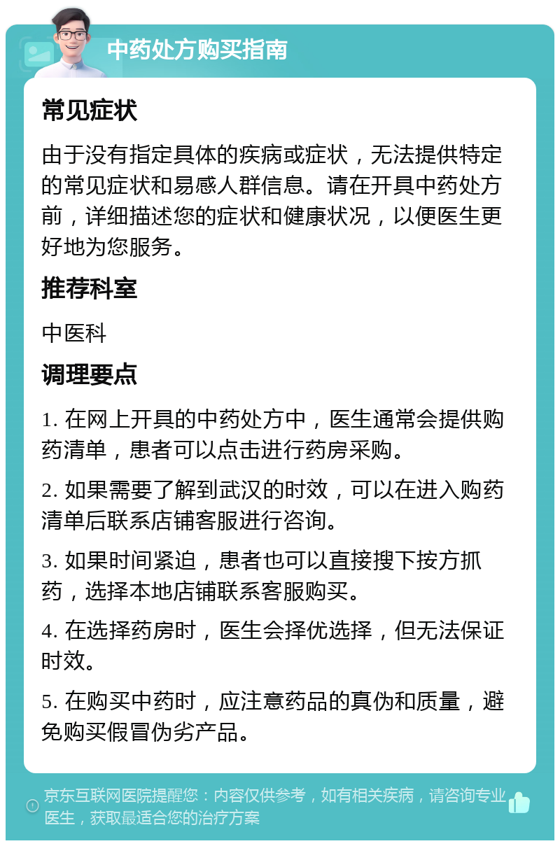 中药处方购买指南 常见症状 由于没有指定具体的疾病或症状，无法提供特定的常见症状和易感人群信息。请在开具中药处方前，详细描述您的症状和健康状况，以便医生更好地为您服务。 推荐科室 中医科 调理要点 1. 在网上开具的中药处方中，医生通常会提供购药清单，患者可以点击进行药房采购。 2. 如果需要了解到武汉的时效，可以在进入购药清单后联系店铺客服进行咨询。 3. 如果时间紧迫，患者也可以直接搜下按方抓药，选择本地店铺联系客服购买。 4. 在选择药房时，医生会择优选择，但无法保证时效。 5. 在购买中药时，应注意药品的真伪和质量，避免购买假冒伪劣产品。