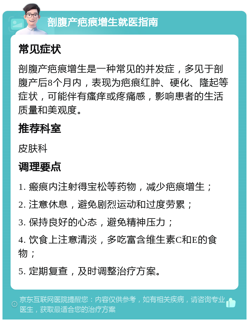 剖腹产疤痕增生就医指南 常见症状 剖腹产疤痕增生是一种常见的并发症，多见于剖腹产后8个月内，表现为疤痕红肿、硬化、隆起等症状，可能伴有瘙痒或疼痛感，影响患者的生活质量和美观度。 推荐科室 皮肤科 调理要点 1. 瘢痕内注射得宝松等药物，减少疤痕增生； 2. 注意休息，避免剧烈运动和过度劳累； 3. 保持良好的心态，避免精神压力； 4. 饮食上注意清淡，多吃富含维生素C和E的食物； 5. 定期复查，及时调整治疗方案。