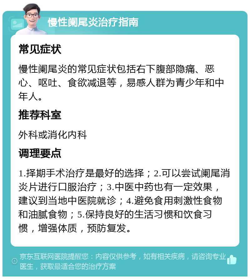 慢性阑尾炎治疗指南 常见症状 慢性阑尾炎的常见症状包括右下腹部隐痛、恶心、呕吐、食欲减退等，易感人群为青少年和中年人。 推荐科室 外科或消化内科 调理要点 1.择期手术治疗是最好的选择；2.可以尝试阑尾消炎片进行口服治疗；3.中医中药也有一定效果，建议到当地中医院就诊；4.避免食用刺激性食物和油腻食物；5.保持良好的生活习惯和饮食习惯，增强体质，预防复发。