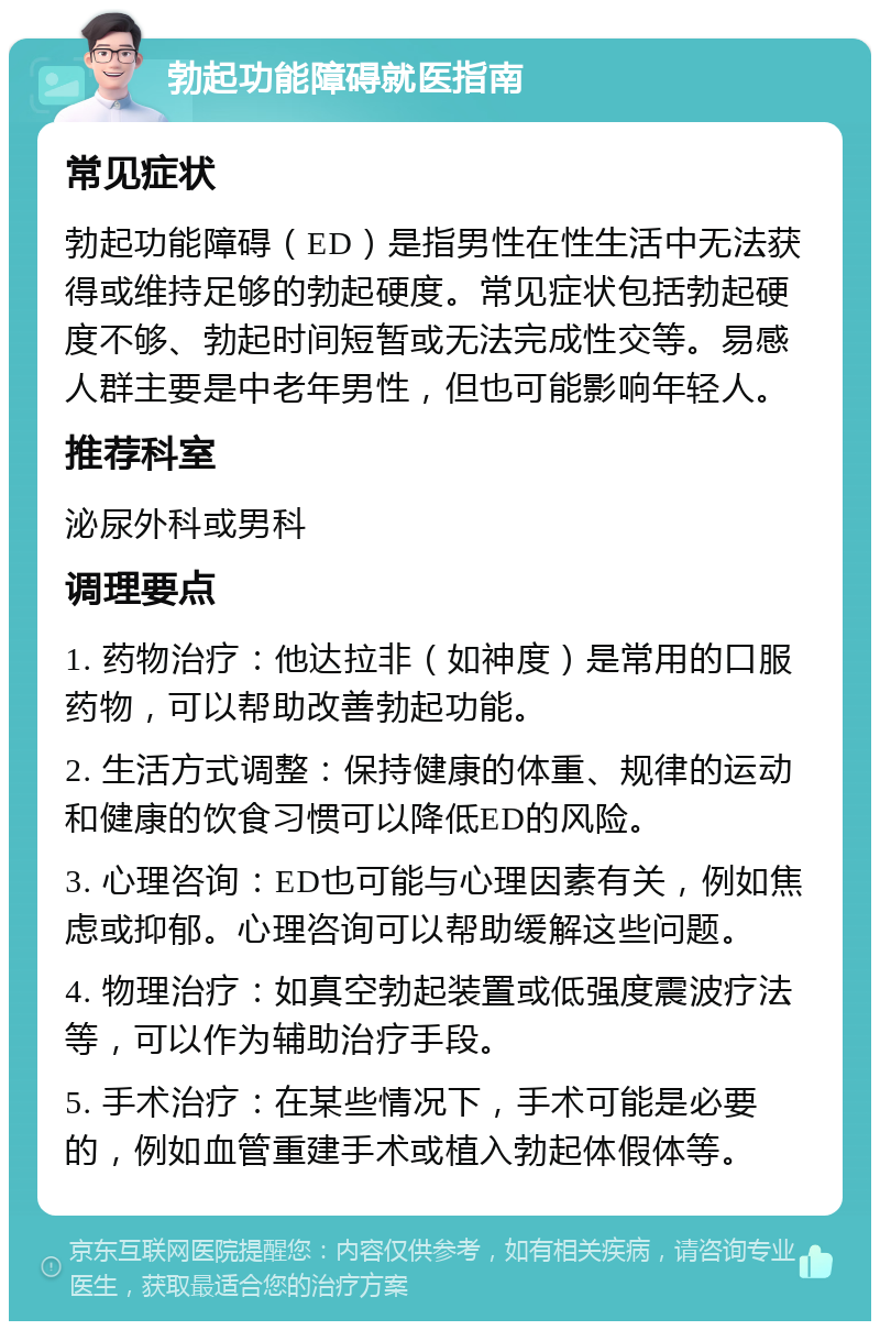 勃起功能障碍就医指南 常见症状 勃起功能障碍（ED）是指男性在性生活中无法获得或维持足够的勃起硬度。常见症状包括勃起硬度不够、勃起时间短暂或无法完成性交等。易感人群主要是中老年男性，但也可能影响年轻人。 推荐科室 泌尿外科或男科 调理要点 1. 药物治疗：他达拉非（如神度）是常用的口服药物，可以帮助改善勃起功能。 2. 生活方式调整：保持健康的体重、规律的运动和健康的饮食习惯可以降低ED的风险。 3. 心理咨询：ED也可能与心理因素有关，例如焦虑或抑郁。心理咨询可以帮助缓解这些问题。 4. 物理治疗：如真空勃起装置或低强度震波疗法等，可以作为辅助治疗手段。 5. 手术治疗：在某些情况下，手术可能是必要的，例如血管重建手术或植入勃起体假体等。