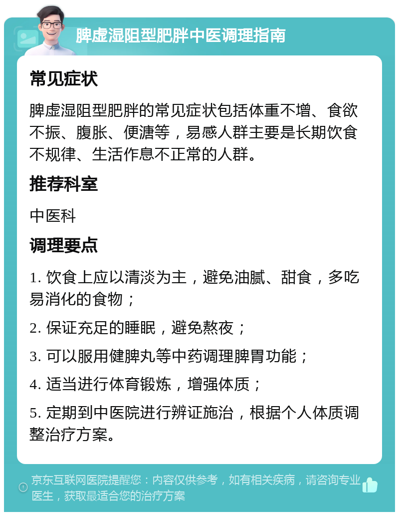 脾虚湿阻型肥胖中医调理指南 常见症状 脾虚湿阻型肥胖的常见症状包括体重不增、食欲不振、腹胀、便溏等，易感人群主要是长期饮食不规律、生活作息不正常的人群。 推荐科室 中医科 调理要点 1. 饮食上应以清淡为主，避免油腻、甜食，多吃易消化的食物； 2. 保证充足的睡眠，避免熬夜； 3. 可以服用健脾丸等中药调理脾胃功能； 4. 适当进行体育锻炼，增强体质； 5. 定期到中医院进行辨证施治，根据个人体质调整治疗方案。