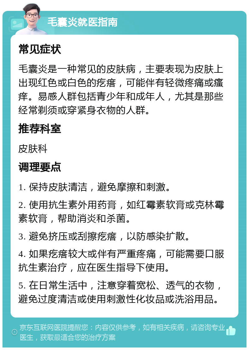 毛囊炎就医指南 常见症状 毛囊炎是一种常见的皮肤病，主要表现为皮肤上出现红色或白色的疙瘩，可能伴有轻微疼痛或瘙痒。易感人群包括青少年和成年人，尤其是那些经常剃须或穿紧身衣物的人群。 推荐科室 皮肤科 调理要点 1. 保持皮肤清洁，避免摩擦和刺激。 2. 使用抗生素外用药膏，如红霉素软膏或克林霉素软膏，帮助消炎和杀菌。 3. 避免挤压或刮擦疙瘩，以防感染扩散。 4. 如果疙瘩较大或伴有严重疼痛，可能需要口服抗生素治疗，应在医生指导下使用。 5. 在日常生活中，注意穿着宽松、透气的衣物，避免过度清洁或使用刺激性化妆品或洗浴用品。