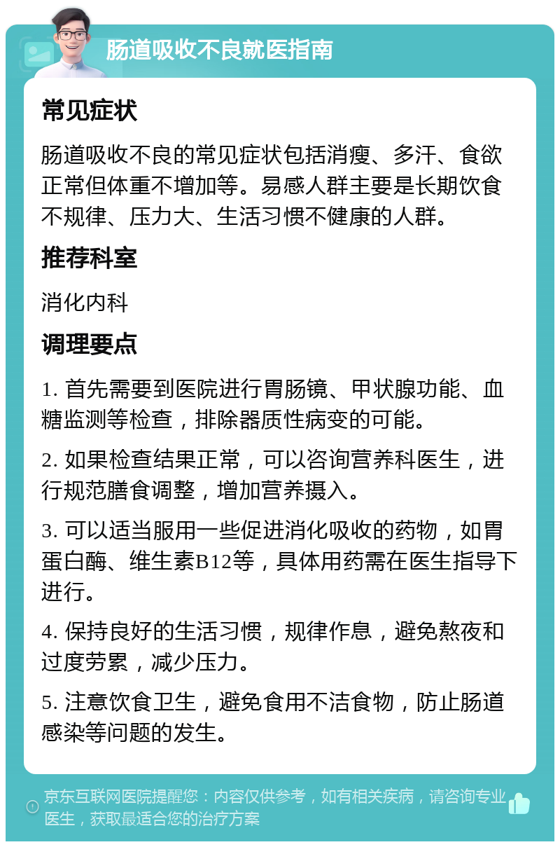 肠道吸收不良就医指南 常见症状 肠道吸收不良的常见症状包括消瘦、多汗、食欲正常但体重不增加等。易感人群主要是长期饮食不规律、压力大、生活习惯不健康的人群。 推荐科室 消化内科 调理要点 1. 首先需要到医院进行胃肠镜、甲状腺功能、血糖监测等检查，排除器质性病变的可能。 2. 如果检查结果正常，可以咨询营养科医生，进行规范膳食调整，增加营养摄入。 3. 可以适当服用一些促进消化吸收的药物，如胃蛋白酶、维生素B12等，具体用药需在医生指导下进行。 4. 保持良好的生活习惯，规律作息，避免熬夜和过度劳累，减少压力。 5. 注意饮食卫生，避免食用不洁食物，防止肠道感染等问题的发生。