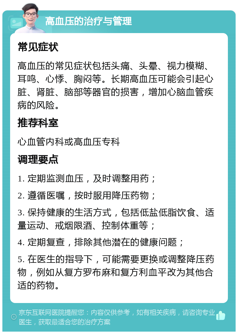 高血压的治疗与管理 常见症状 高血压的常见症状包括头痛、头晕、视力模糊、耳鸣、心悸、胸闷等。长期高血压可能会引起心脏、肾脏、脑部等器官的损害，增加心脑血管疾病的风险。 推荐科室 心血管内科或高血压专科 调理要点 1. 定期监测血压，及时调整用药； 2. 遵循医嘱，按时服用降压药物； 3. 保持健康的生活方式，包括低盐低脂饮食、适量运动、戒烟限酒、控制体重等； 4. 定期复查，排除其他潜在的健康问题； 5. 在医生的指导下，可能需要更换或调整降压药物，例如从复方罗布麻和复方利血平改为其他合适的药物。