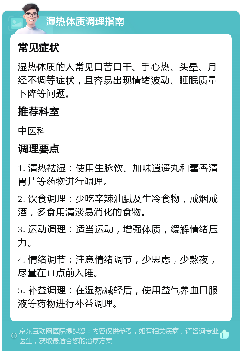 湿热体质调理指南 常见症状 湿热体质的人常见口苦口干、手心热、头晕、月经不调等症状，且容易出现情绪波动、睡眠质量下降等问题。 推荐科室 中医科 调理要点 1. 清热祛湿：使用生脉饮、加味逍遥丸和藿香清胃片等药物进行调理。 2. 饮食调理：少吃辛辣油腻及生冷食物，戒烟戒酒，多食用清淡易消化的食物。 3. 运动调理：适当运动，增强体质，缓解情绪压力。 4. 情绪调节：注意情绪调节，少思虑，少熬夜，尽量在11点前入睡。 5. 补益调理：在湿热减轻后，使用益气养血口服液等药物进行补益调理。