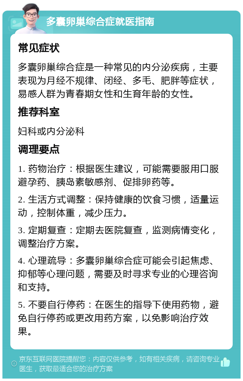 多囊卵巢综合症就医指南 常见症状 多囊卵巢综合症是一种常见的内分泌疾病，主要表现为月经不规律、闭经、多毛、肥胖等症状，易感人群为青春期女性和生育年龄的女性。 推荐科室 妇科或内分泌科 调理要点 1. 药物治疗：根据医生建议，可能需要服用口服避孕药、胰岛素敏感剂、促排卵药等。 2. 生活方式调整：保持健康的饮食习惯，适量运动，控制体重，减少压力。 3. 定期复查：定期去医院复查，监测病情变化，调整治疗方案。 4. 心理疏导：多囊卵巢综合症可能会引起焦虑、抑郁等心理问题，需要及时寻求专业的心理咨询和支持。 5. 不要自行停药：在医生的指导下使用药物，避免自行停药或更改用药方案，以免影响治疗效果。