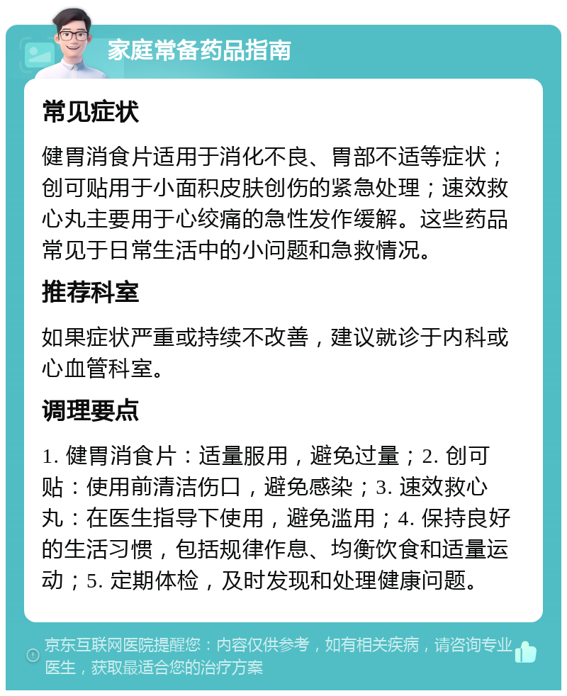 家庭常备药品指南 常见症状 健胃消食片适用于消化不良、胃部不适等症状；创可贴用于小面积皮肤创伤的紧急处理；速效救心丸主要用于心绞痛的急性发作缓解。这些药品常见于日常生活中的小问题和急救情况。 推荐科室 如果症状严重或持续不改善，建议就诊于内科或心血管科室。 调理要点 1. 健胃消食片：适量服用，避免过量；2. 创可贴：使用前清洁伤口，避免感染；3. 速效救心丸：在医生指导下使用，避免滥用；4. 保持良好的生活习惯，包括规律作息、均衡饮食和适量运动；5. 定期体检，及时发现和处理健康问题。