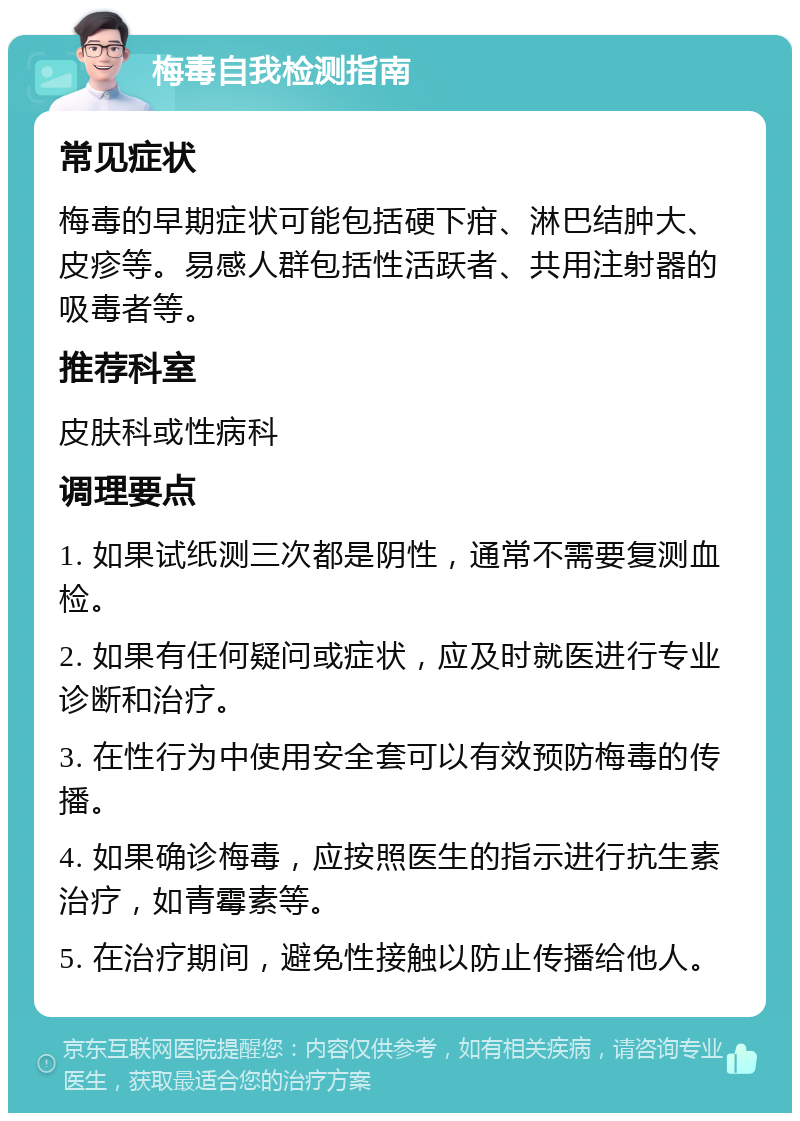 梅毒自我检测指南 常见症状 梅毒的早期症状可能包括硬下疳、淋巴结肿大、皮疹等。易感人群包括性活跃者、共用注射器的吸毒者等。 推荐科室 皮肤科或性病科 调理要点 1. 如果试纸测三次都是阴性，通常不需要复测血检。 2. 如果有任何疑问或症状，应及时就医进行专业诊断和治疗。 3. 在性行为中使用安全套可以有效预防梅毒的传播。 4. 如果确诊梅毒，应按照医生的指示进行抗生素治疗，如青霉素等。 5. 在治疗期间，避免性接触以防止传播给他人。