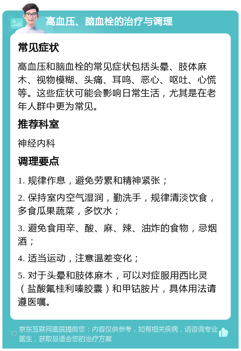 高血压、脑血栓的治疗与调理 常见症状 高血压和脑血栓的常见症状包括头晕、肢体麻木、视物模糊、头痛、耳鸣、恶心、呕吐、心慌等。这些症状可能会影响日常生活，尤其是在老年人群中更为常见。 推荐科室 神经内科 调理要点 1. 规律作息，避免劳累和精神紧张； 2. 保持室内空气湿润，勤洗手，规律清淡饮食，多食瓜果蔬菜，多饮水； 3. 避免食用辛、酸、麻、辣、油炸的食物，忌烟酒； 4. 适当运动，注意温差变化； 5. 对于头晕和肢体麻木，可以对症服用西比灵（盐酸氟桂利嗪胶囊）和甲钴胺片，具体用法请遵医嘱。