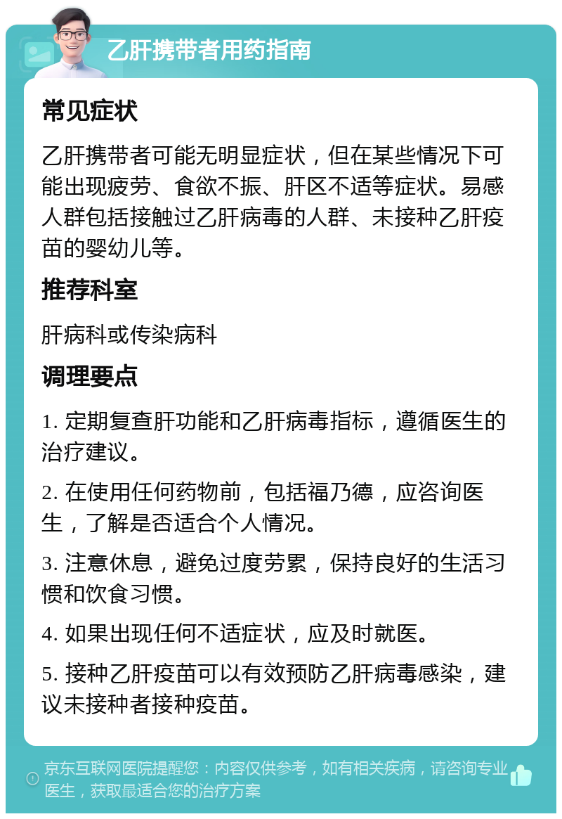 乙肝携带者用药指南 常见症状 乙肝携带者可能无明显症状，但在某些情况下可能出现疲劳、食欲不振、肝区不适等症状。易感人群包括接触过乙肝病毒的人群、未接种乙肝疫苗的婴幼儿等。 推荐科室 肝病科或传染病科 调理要点 1. 定期复查肝功能和乙肝病毒指标，遵循医生的治疗建议。 2. 在使用任何药物前，包括福乃德，应咨询医生，了解是否适合个人情况。 3. 注意休息，避免过度劳累，保持良好的生活习惯和饮食习惯。 4. 如果出现任何不适症状，应及时就医。 5. 接种乙肝疫苗可以有效预防乙肝病毒感染，建议未接种者接种疫苗。