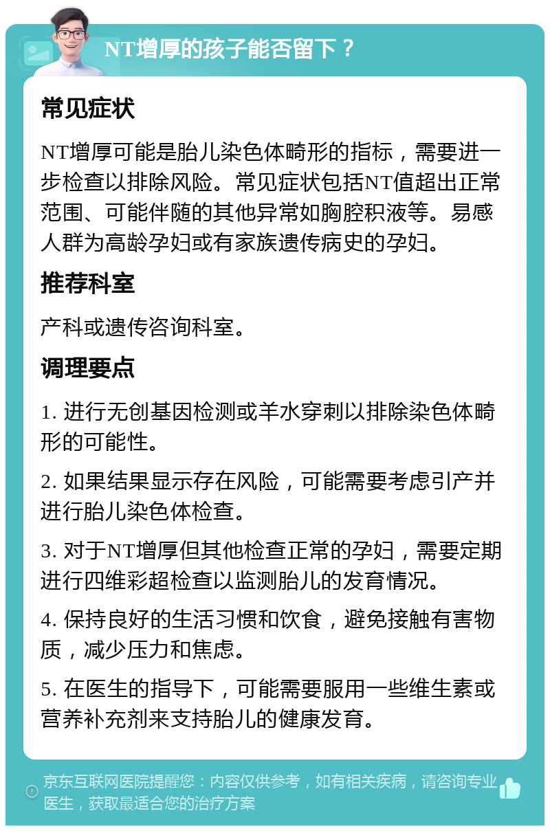 NT增厚的孩子能否留下？ 常见症状 NT增厚可能是胎儿染色体畸形的指标，需要进一步检查以排除风险。常见症状包括NT值超出正常范围、可能伴随的其他异常如胸腔积液等。易感人群为高龄孕妇或有家族遗传病史的孕妇。 推荐科室 产科或遗传咨询科室。 调理要点 1. 进行无创基因检测或羊水穿刺以排除染色体畸形的可能性。 2. 如果结果显示存在风险，可能需要考虑引产并进行胎儿染色体检查。 3. 对于NT增厚但其他检查正常的孕妇，需要定期进行四维彩超检查以监测胎儿的发育情况。 4. 保持良好的生活习惯和饮食，避免接触有害物质，减少压力和焦虑。 5. 在医生的指导下，可能需要服用一些维生素或营养补充剂来支持胎儿的健康发育。