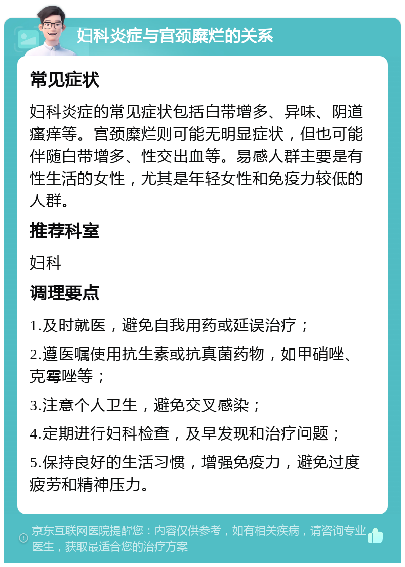 妇科炎症与宫颈糜烂的关系 常见症状 妇科炎症的常见症状包括白带增多、异味、阴道瘙痒等。宫颈糜烂则可能无明显症状，但也可能伴随白带增多、性交出血等。易感人群主要是有性生活的女性，尤其是年轻女性和免疫力较低的人群。 推荐科室 妇科 调理要点 1.及时就医，避免自我用药或延误治疗； 2.遵医嘱使用抗生素或抗真菌药物，如甲硝唑、克霉唑等； 3.注意个人卫生，避免交叉感染； 4.定期进行妇科检查，及早发现和治疗问题； 5.保持良好的生活习惯，增强免疫力，避免过度疲劳和精神压力。