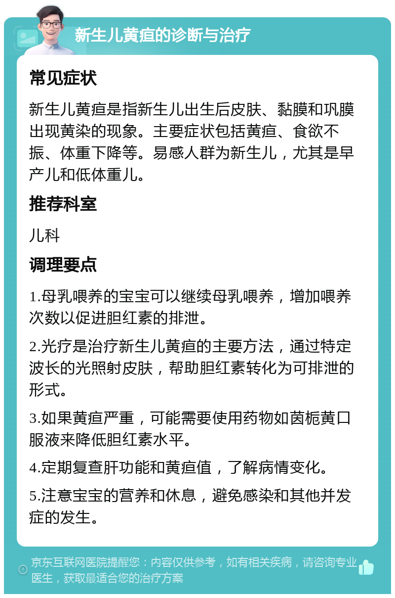 新生儿黄疸的诊断与治疗 常见症状 新生儿黄疸是指新生儿出生后皮肤、黏膜和巩膜出现黄染的现象。主要症状包括黄疸、食欲不振、体重下降等。易感人群为新生儿，尤其是早产儿和低体重儿。 推荐科室 儿科 调理要点 1.母乳喂养的宝宝可以继续母乳喂养，增加喂养次数以促进胆红素的排泄。 2.光疗是治疗新生儿黄疸的主要方法，通过特定波长的光照射皮肤，帮助胆红素转化为可排泄的形式。 3.如果黄疸严重，可能需要使用药物如茵栀黄口服液来降低胆红素水平。 4.定期复查肝功能和黄疸值，了解病情变化。 5.注意宝宝的营养和休息，避免感染和其他并发症的发生。