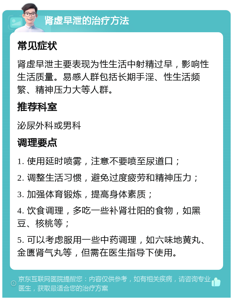 肾虚早泄的治疗方法 常见症状 肾虚早泄主要表现为性生活中射精过早，影响性生活质量。易感人群包括长期手淫、性生活频繁、精神压力大等人群。 推荐科室 泌尿外科或男科 调理要点 1. 使用延时喷雾，注意不要喷至尿道口； 2. 调整生活习惯，避免过度疲劳和精神压力； 3. 加强体育锻炼，提高身体素质； 4. 饮食调理，多吃一些补肾壮阳的食物，如黑豆、核桃等； 5. 可以考虑服用一些中药调理，如六味地黄丸、金匮肾气丸等，但需在医生指导下使用。