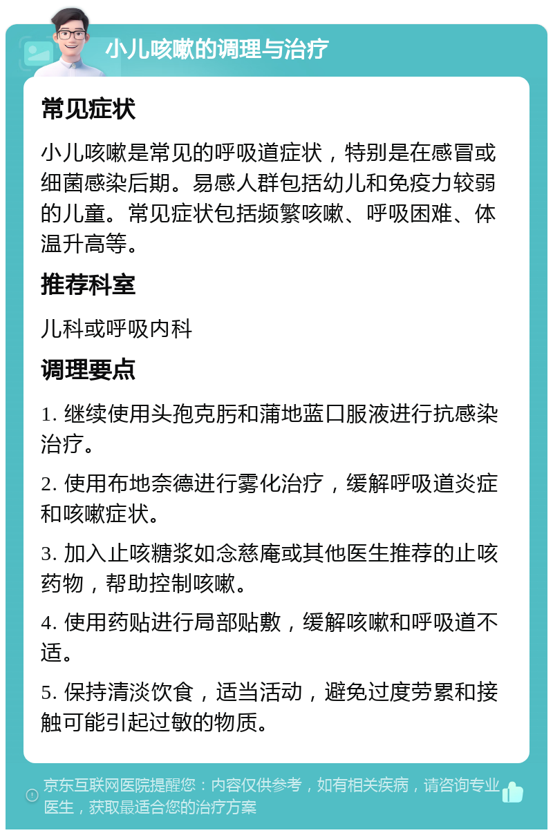 小儿咳嗽的调理与治疗 常见症状 小儿咳嗽是常见的呼吸道症状，特别是在感冒或细菌感染后期。易感人群包括幼儿和免疫力较弱的儿童。常见症状包括频繁咳嗽、呼吸困难、体温升高等。 推荐科室 儿科或呼吸内科 调理要点 1. 继续使用头孢克肟和蒲地蓝口服液进行抗感染治疗。 2. 使用布地奈德进行雾化治疗，缓解呼吸道炎症和咳嗽症状。 3. 加入止咳糖浆如念慈庵或其他医生推荐的止咳药物，帮助控制咳嗽。 4. 使用药贴进行局部贴敷，缓解咳嗽和呼吸道不适。 5. 保持清淡饮食，适当活动，避免过度劳累和接触可能引起过敏的物质。