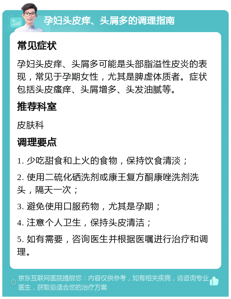 孕妇头皮痒、头屑多的调理指南 常见症状 孕妇头皮痒、头屑多可能是头部脂溢性皮炎的表现，常见于孕期女性，尤其是脾虚体质者。症状包括头皮瘙痒、头屑增多、头发油腻等。 推荐科室 皮肤科 调理要点 1. 少吃甜食和上火的食物，保持饮食清淡； 2. 使用二硫化硒洗剂或康王复方酮康唑洗剂洗头，隔天一次； 3. 避免使用口服药物，尤其是孕期； 4. 注意个人卫生，保持头皮清洁； 5. 如有需要，咨询医生并根据医嘱进行治疗和调理。