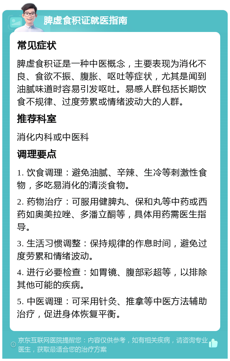 脾虚食积证就医指南 常见症状 脾虚食积证是一种中医概念，主要表现为消化不良、食欲不振、腹胀、呕吐等症状，尤其是闻到油腻味道时容易引发呕吐。易感人群包括长期饮食不规律、过度劳累或情绪波动大的人群。 推荐科室 消化内科或中医科 调理要点 1. 饮食调理：避免油腻、辛辣、生冷等刺激性食物，多吃易消化的清淡食物。 2. 药物治疗：可服用健脾丸、保和丸等中药或西药如奥美拉唑、多潘立酮等，具体用药需医生指导。 3. 生活习惯调整：保持规律的作息时间，避免过度劳累和情绪波动。 4. 进行必要检查：如胃镜、腹部彩超等，以排除其他可能的疾病。 5. 中医调理：可采用针灸、推拿等中医方法辅助治疗，促进身体恢复平衡。