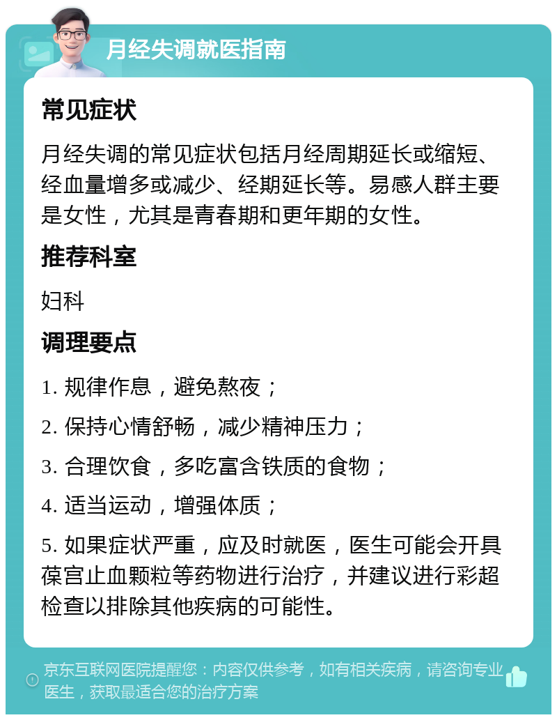 月经失调就医指南 常见症状 月经失调的常见症状包括月经周期延长或缩短、经血量增多或减少、经期延长等。易感人群主要是女性，尤其是青春期和更年期的女性。 推荐科室 妇科 调理要点 1. 规律作息，避免熬夜； 2. 保持心情舒畅，减少精神压力； 3. 合理饮食，多吃富含铁质的食物； 4. 适当运动，增强体质； 5. 如果症状严重，应及时就医，医生可能会开具葆宫止血颗粒等药物进行治疗，并建议进行彩超检查以排除其他疾病的可能性。