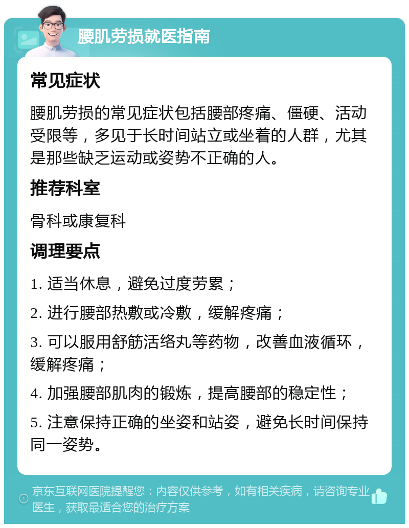 腰肌劳损就医指南 常见症状 腰肌劳损的常见症状包括腰部疼痛、僵硬、活动受限等，多见于长时间站立或坐着的人群，尤其是那些缺乏运动或姿势不正确的人。 推荐科室 骨科或康复科 调理要点 1. 适当休息，避免过度劳累； 2. 进行腰部热敷或冷敷，缓解疼痛； 3. 可以服用舒筋活络丸等药物，改善血液循环，缓解疼痛； 4. 加强腰部肌肉的锻炼，提高腰部的稳定性； 5. 注意保持正确的坐姿和站姿，避免长时间保持同一姿势。