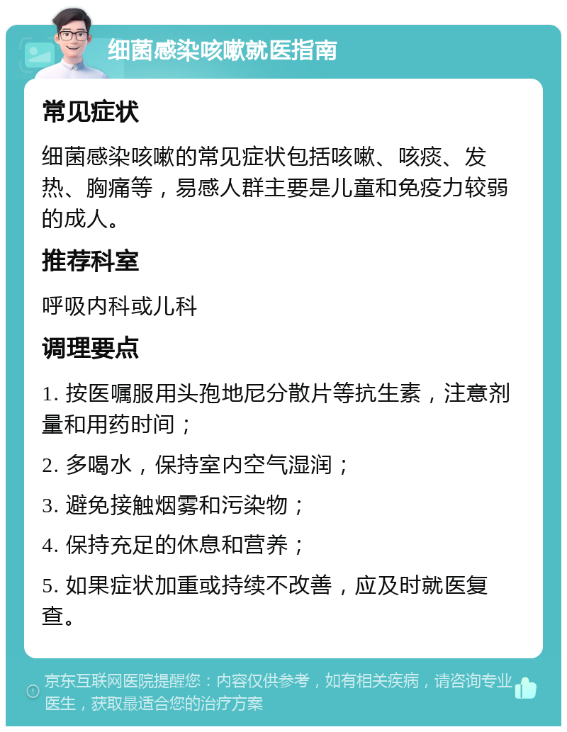 细菌感染咳嗽就医指南 常见症状 细菌感染咳嗽的常见症状包括咳嗽、咳痰、发热、胸痛等，易感人群主要是儿童和免疫力较弱的成人。 推荐科室 呼吸内科或儿科 调理要点 1. 按医嘱服用头孢地尼分散片等抗生素，注意剂量和用药时间； 2. 多喝水，保持室内空气湿润； 3. 避免接触烟雾和污染物； 4. 保持充足的休息和营养； 5. 如果症状加重或持续不改善，应及时就医复查。