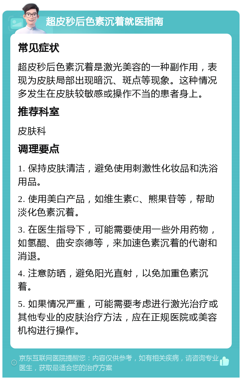 超皮秒后色素沉着就医指南 常见症状 超皮秒后色素沉着是激光美容的一种副作用，表现为皮肤局部出现暗沉、斑点等现象。这种情况多发生在皮肤较敏感或操作不当的患者身上。 推荐科室 皮肤科 调理要点 1. 保持皮肤清洁，避免使用刺激性化妆品和洗浴用品。 2. 使用美白产品，如维生素C、熊果苷等，帮助淡化色素沉着。 3. 在医生指导下，可能需要使用一些外用药物，如氢醌、曲安奈德等，来加速色素沉着的代谢和消退。 4. 注意防晒，避免阳光直射，以免加重色素沉着。 5. 如果情况严重，可能需要考虑进行激光治疗或其他专业的皮肤治疗方法，应在正规医院或美容机构进行操作。