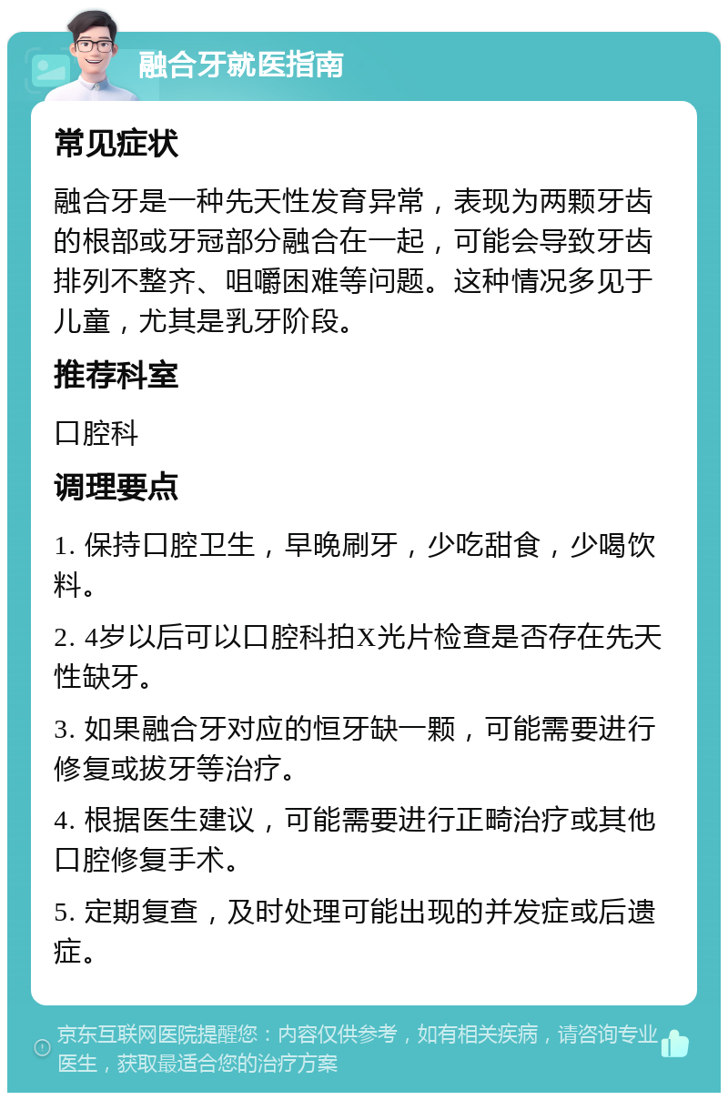 融合牙就医指南 常见症状 融合牙是一种先天性发育异常，表现为两颗牙齿的根部或牙冠部分融合在一起，可能会导致牙齿排列不整齐、咀嚼困难等问题。这种情况多见于儿童，尤其是乳牙阶段。 推荐科室 口腔科 调理要点 1. 保持口腔卫生，早晚刷牙，少吃甜食，少喝饮料。 2. 4岁以后可以口腔科拍X光片检查是否存在先天性缺牙。 3. 如果融合牙对应的恒牙缺一颗，可能需要进行修复或拔牙等治疗。 4. 根据医生建议，可能需要进行正畸治疗或其他口腔修复手术。 5. 定期复查，及时处理可能出现的并发症或后遗症。