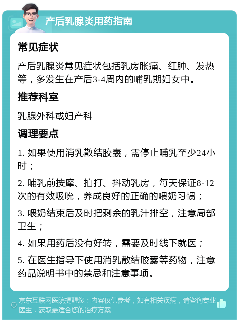 产后乳腺炎用药指南 常见症状 产后乳腺炎常见症状包括乳房胀痛、红肿、发热等，多发生在产后3-4周内的哺乳期妇女中。 推荐科室 乳腺外科或妇产科 调理要点 1. 如果使用消乳散结胶囊，需停止哺乳至少24小时； 2. 哺乳前按摩、拍打、抖动乳房，每天保证8-12次的有效吸吮，养成良好的正确的喂奶习惯； 3. 喂奶结束后及时把剩余的乳汁排空，注意局部卫生； 4. 如果用药后没有好转，需要及时线下就医； 5. 在医生指导下使用消乳散结胶囊等药物，注意药品说明书中的禁忌和注意事项。