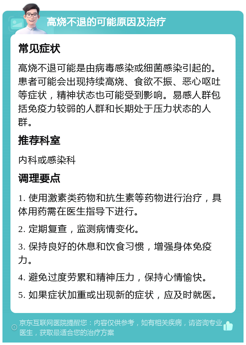 高烧不退的可能原因及治疗 常见症状 高烧不退可能是由病毒感染或细菌感染引起的。患者可能会出现持续高烧、食欲不振、恶心呕吐等症状，精神状态也可能受到影响。易感人群包括免疫力较弱的人群和长期处于压力状态的人群。 推荐科室 内科或感染科 调理要点 1. 使用激素类药物和抗生素等药物进行治疗，具体用药需在医生指导下进行。 2. 定期复查，监测病情变化。 3. 保持良好的休息和饮食习惯，增强身体免疫力。 4. 避免过度劳累和精神压力，保持心情愉快。 5. 如果症状加重或出现新的症状，应及时就医。