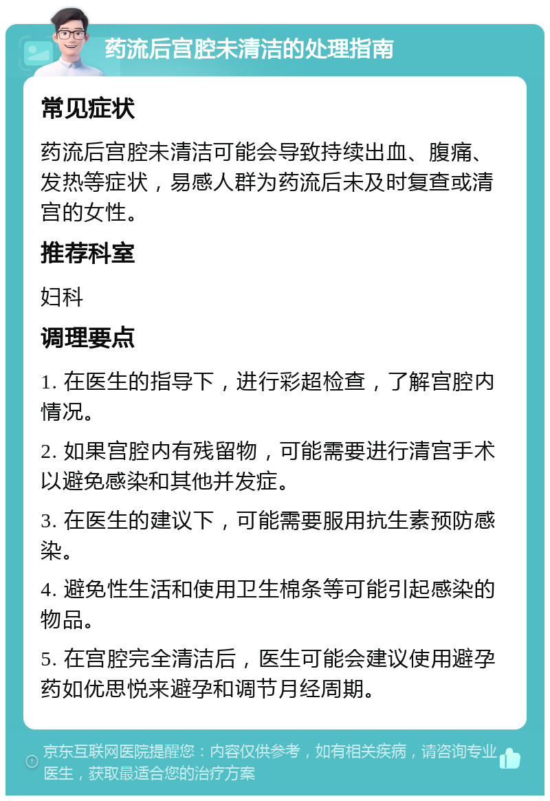 药流后宫腔未清洁的处理指南 常见症状 药流后宫腔未清洁可能会导致持续出血、腹痛、发热等症状，易感人群为药流后未及时复查或清宫的女性。 推荐科室 妇科 调理要点 1. 在医生的指导下，进行彩超检查，了解宫腔内情况。 2. 如果宫腔内有残留物，可能需要进行清宫手术以避免感染和其他并发症。 3. 在医生的建议下，可能需要服用抗生素预防感染。 4. 避免性生活和使用卫生棉条等可能引起感染的物品。 5. 在宫腔完全清洁后，医生可能会建议使用避孕药如优思悦来避孕和调节月经周期。