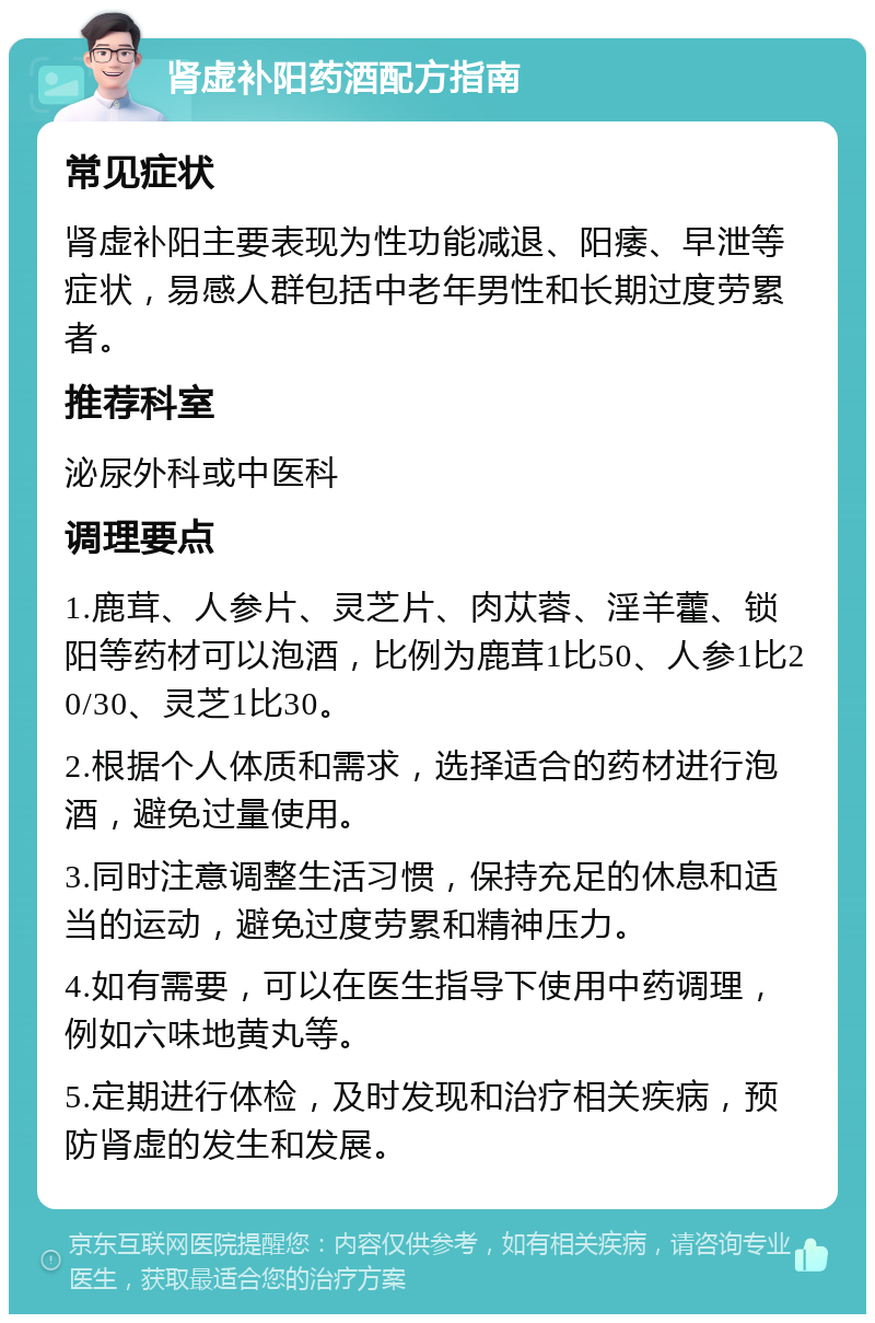 肾虚补阳药酒配方指南 常见症状 肾虚补阳主要表现为性功能减退、阳痿、早泄等症状，易感人群包括中老年男性和长期过度劳累者。 推荐科室 泌尿外科或中医科 调理要点 1.鹿茸、人参片、灵芝片、肉苁蓉、淫羊藿、锁阳等药材可以泡酒，比例为鹿茸1比50、人参1比20/30、灵芝1比30。 2.根据个人体质和需求，选择适合的药材进行泡酒，避免过量使用。 3.同时注意调整生活习惯，保持充足的休息和适当的运动，避免过度劳累和精神压力。 4.如有需要，可以在医生指导下使用中药调理，例如六味地黄丸等。 5.定期进行体检，及时发现和治疗相关疾病，预防肾虚的发生和发展。