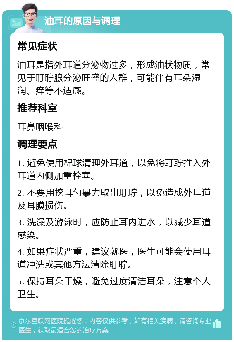 油耳的原因与调理 常见症状 油耳是指外耳道分泌物过多，形成油状物质，常见于耵聍腺分泌旺盛的人群，可能伴有耳朵湿润、痒等不适感。 推荐科室 耳鼻咽喉科 调理要点 1. 避免使用棉球清理外耳道，以免将耵聍推入外耳道内侧加重栓塞。 2. 不要用挖耳勺暴力取出耵聍，以免造成外耳道及耳膜损伤。 3. 洗澡及游泳时，应防止耳内进水，以减少耳道感染。 4. 如果症状严重，建议就医，医生可能会使用耳道冲洗或其他方法清除耵聍。 5. 保持耳朵干燥，避免过度清洁耳朵，注意个人卫生。