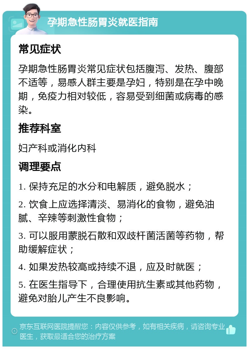 孕期急性肠胃炎就医指南 常见症状 孕期急性肠胃炎常见症状包括腹泻、发热、腹部不适等，易感人群主要是孕妇，特别是在孕中晚期，免疫力相对较低，容易受到细菌或病毒的感染。 推荐科室 妇产科或消化内科 调理要点 1. 保持充足的水分和电解质，避免脱水； 2. 饮食上应选择清淡、易消化的食物，避免油腻、辛辣等刺激性食物； 3. 可以服用蒙脱石散和双歧杆菌活菌等药物，帮助缓解症状； 4. 如果发热较高或持续不退，应及时就医； 5. 在医生指导下，合理使用抗生素或其他药物，避免对胎儿产生不良影响。