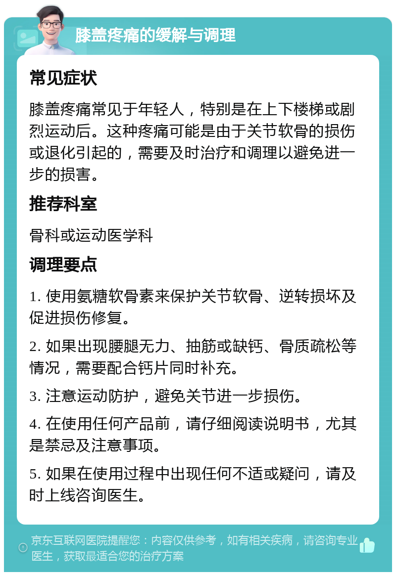 膝盖疼痛的缓解与调理 常见症状 膝盖疼痛常见于年轻人，特别是在上下楼梯或剧烈运动后。这种疼痛可能是由于关节软骨的损伤或退化引起的，需要及时治疗和调理以避免进一步的损害。 推荐科室 骨科或运动医学科 调理要点 1. 使用氨糖软骨素来保护关节软骨、逆转损坏及促进损伤修复。 2. 如果出现腰腿无力、抽筋或缺钙、骨质疏松等情况，需要配合钙片同时补充。 3. 注意运动防护，避免关节进一步损伤。 4. 在使用任何产品前，请仔细阅读说明书，尤其是禁忌及注意事项。 5. 如果在使用过程中出现任何不适或疑问，请及时上线咨询医生。