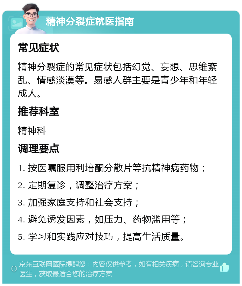 精神分裂症就医指南 常见症状 精神分裂症的常见症状包括幻觉、妄想、思维紊乱、情感淡漠等。易感人群主要是青少年和年轻成人。 推荐科室 精神科 调理要点 1. 按医嘱服用利培酮分散片等抗精神病药物； 2. 定期复诊，调整治疗方案； 3. 加强家庭支持和社会支持； 4. 避免诱发因素，如压力、药物滥用等； 5. 学习和实践应对技巧，提高生活质量。