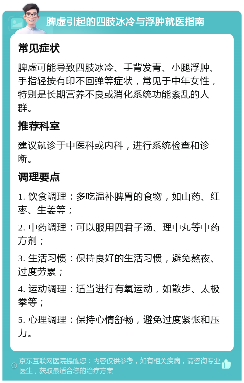 脾虚引起的四肢冰冷与浮肿就医指南 常见症状 脾虚可能导致四肢冰冷、手背发青、小腿浮肿、手指轻按有印不回弹等症状，常见于中年女性，特别是长期营养不良或消化系统功能紊乱的人群。 推荐科室 建议就诊于中医科或内科，进行系统检查和诊断。 调理要点 1. 饮食调理：多吃温补脾胃的食物，如山药、红枣、生姜等； 2. 中药调理：可以服用四君子汤、理中丸等中药方剂； 3. 生活习惯：保持良好的生活习惯，避免熬夜、过度劳累； 4. 运动调理：适当进行有氧运动，如散步、太极拳等； 5. 心理调理：保持心情舒畅，避免过度紧张和压力。