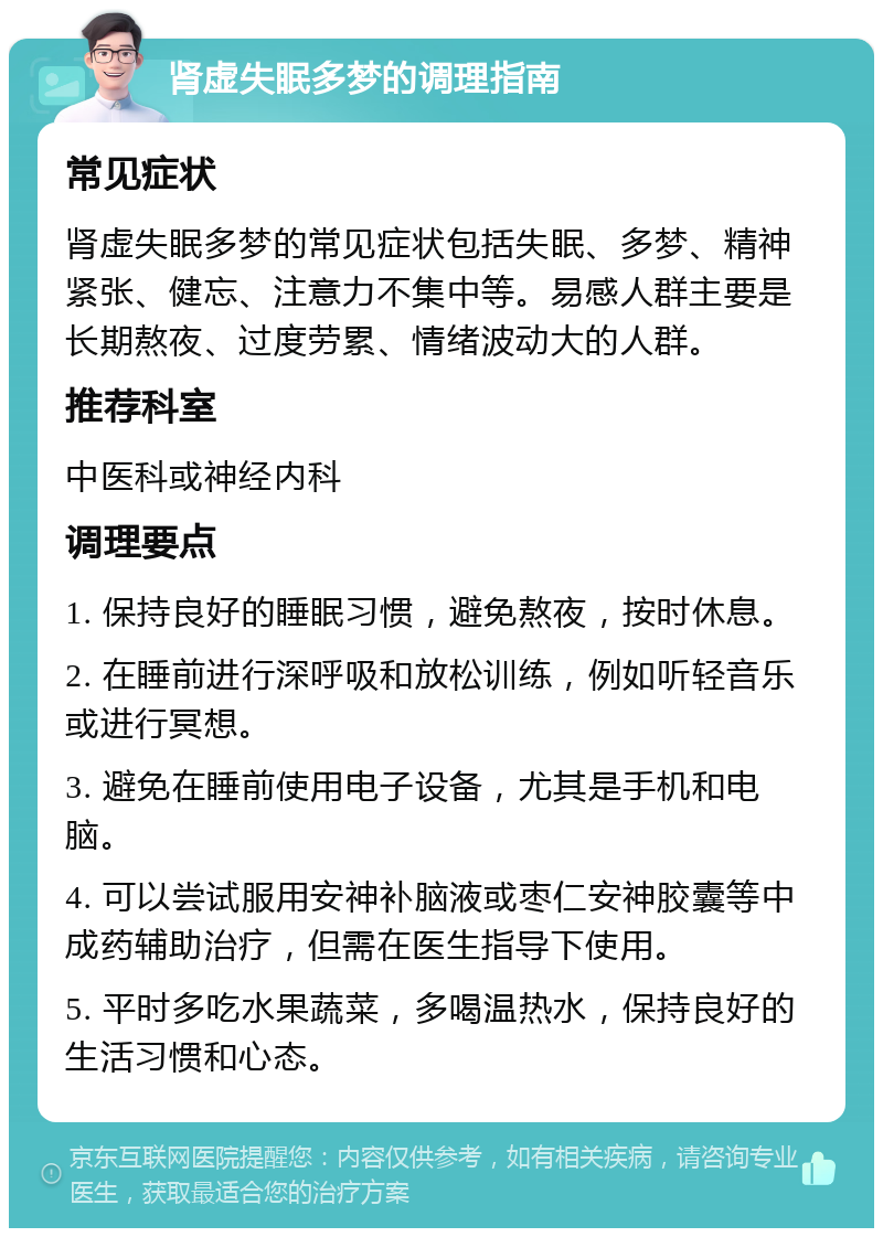 肾虚失眠多梦的调理指南 常见症状 肾虚失眠多梦的常见症状包括失眠、多梦、精神紧张、健忘、注意力不集中等。易感人群主要是长期熬夜、过度劳累、情绪波动大的人群。 推荐科室 中医科或神经内科 调理要点 1. 保持良好的睡眠习惯，避免熬夜，按时休息。 2. 在睡前进行深呼吸和放松训练，例如听轻音乐或进行冥想。 3. 避免在睡前使用电子设备，尤其是手机和电脑。 4. 可以尝试服用安神补脑液或枣仁安神胶囊等中成药辅助治疗，但需在医生指导下使用。 5. 平时多吃水果蔬菜，多喝温热水，保持良好的生活习惯和心态。